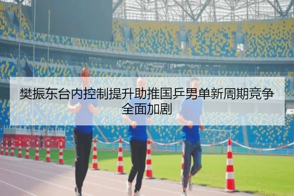 樊振东台内控制提升助推国乒男单新周期竞争全面加剧