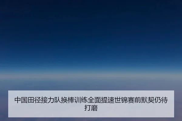 中国田径接力队换棒训练全面提速世锦赛前默契仍待打磨